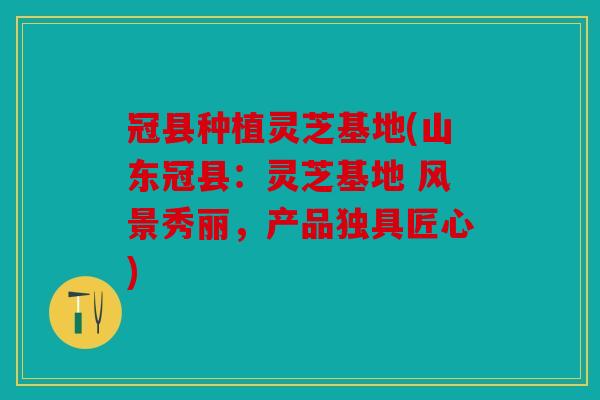 冠县种植灵芝基地(山东冠县：灵芝基地 风景秀丽，产品独具匠心)