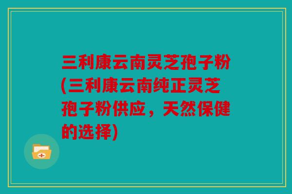 三利康云南灵芝孢子粉(三利康云南纯正灵芝孢子粉供应，天然保健的选择)