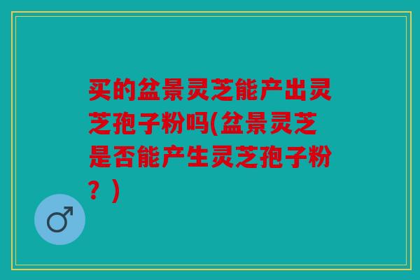 买的盆景灵芝能产出灵芝孢子粉吗(盆景灵芝是否能产生灵芝孢子粉？)