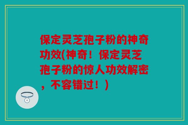 保定灵芝孢子粉的神奇功效(神奇！保定灵芝孢子粉的惊人功效解密，不容错过！)