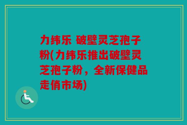 力纬乐 破壁灵芝孢子粉(力纬乐推出破壁灵芝孢子粉，全新保健品走俏市场)