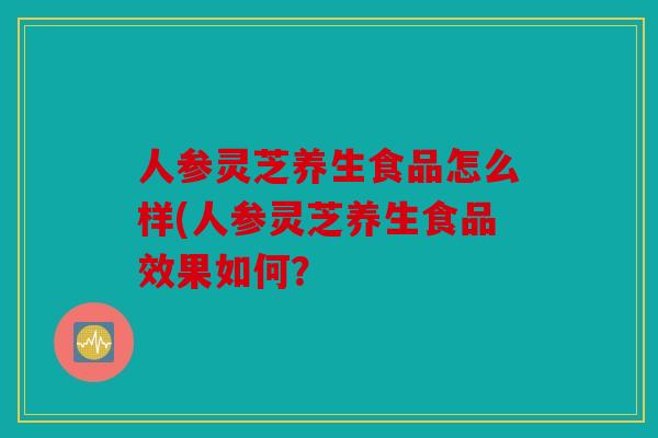 人参灵芝养生食品怎么样(人参灵芝养生食品效果如何？