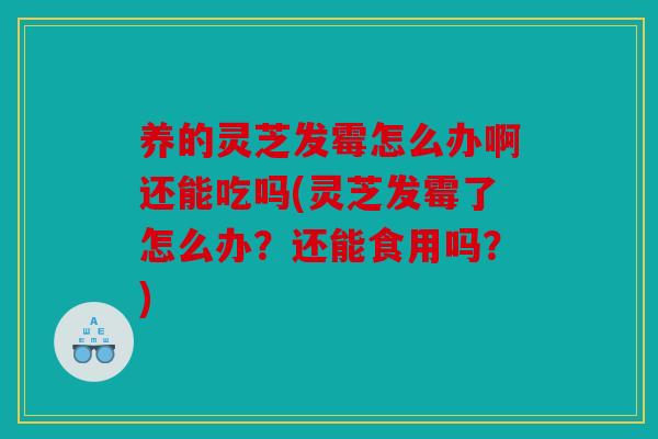 养的灵芝发霉怎么办啊还能吃吗(灵芝发霉了怎么办？还能食用吗？)