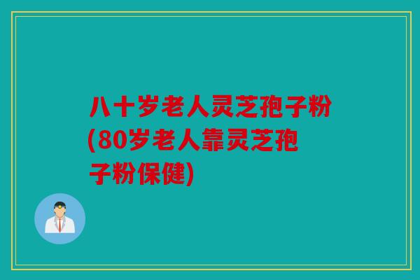 八十岁老人灵芝孢子粉(80岁老人靠灵芝孢子粉保健)