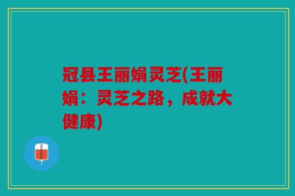 冠县王丽娟灵芝(王丽娟：灵芝之路，成就大健康)