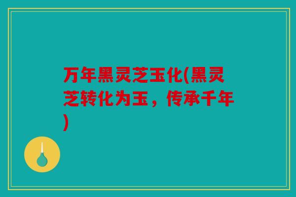 万年黑灵芝玉化(黑灵芝转化为玉，传承千年)