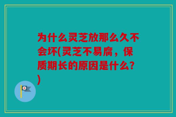 为什么灵芝放那么久不会坏(灵芝不易腐，保质期长的原因是什么？)