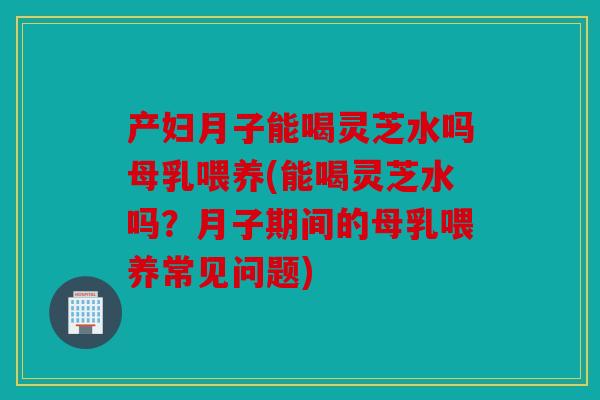 产妇月子能喝灵芝水吗母乳喂养(能喝灵芝水吗？月子期间的母乳喂养常见问题)