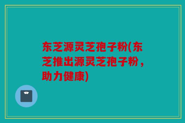 东芝源灵芝孢子粉(东芝推出源灵芝孢子粉，助力健康)