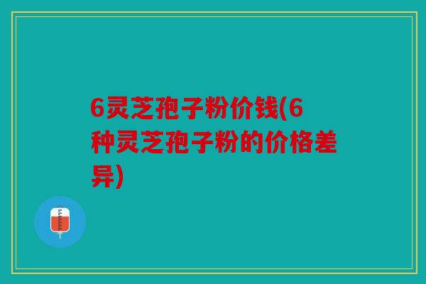 6灵芝孢子粉价钱(6种灵芝孢子粉的价格差异)