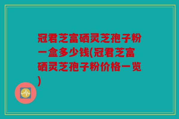 冠君芝富硒灵芝孢子粉一盒多少钱(冠君芝富硒灵芝孢子粉价格一览)