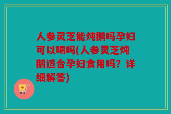 人参灵芝能炖鹅吗孕妇可以喝吗(人参灵芝炖鹅适合孕妇食用吗？详细解答)
