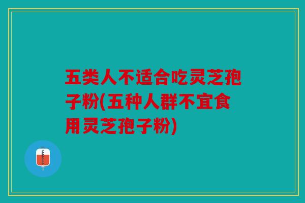 五类人不适合吃灵芝孢子粉(五种人群不宜食用灵芝孢子粉)