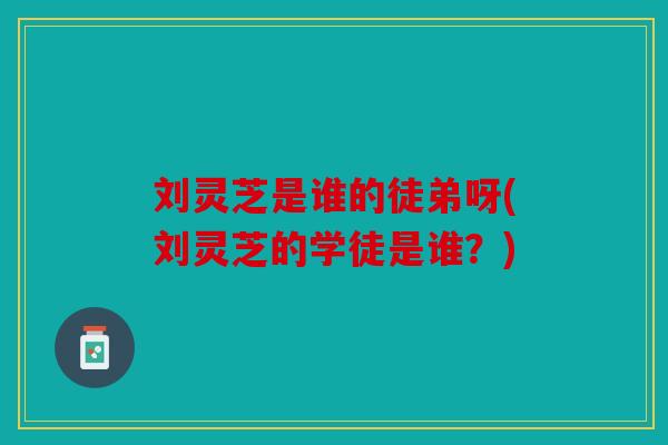 刘灵芝是谁的徒弟呀(刘灵芝的学徒是谁？)
