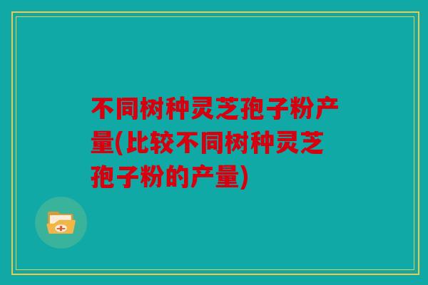 不同树种灵芝孢子粉产量(比较不同树种灵芝孢子粉的产量)