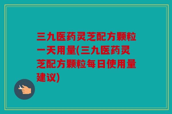 三九医药灵芝配方颗粒一天用量(三九医药灵芝配方颗粒每日使用量建议)