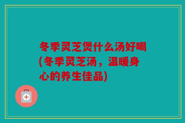 冬季灵芝煲什么汤好喝(冬季灵芝汤，温暖身心的养生佳品)