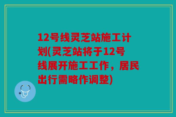 12号线灵芝站施工计划(灵芝站将于12号线展开施工工作，居民出行需略作调整)