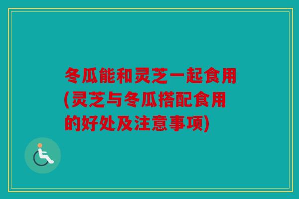 冬瓜能和灵芝一起食用(灵芝与冬瓜搭配食用的好处及注意事项)