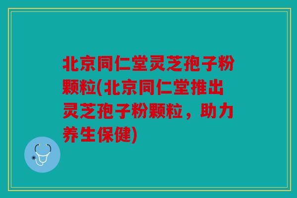 北京同仁堂灵芝孢子粉颗粒(北京同仁堂推出灵芝孢子粉颗粒，助力养生保健)