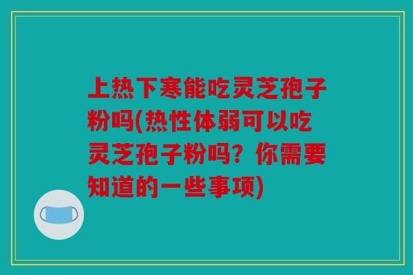 上热下寒能吃灵芝孢子粉吗(热性体弱可以吃灵芝孢子粉吗？你需要知道的一些事项)
