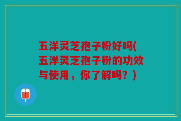 五洋灵芝孢子粉好吗(五洋灵芝孢子粉的功效与使用，你了解吗？)