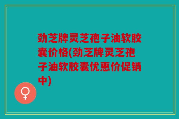 劲芝牌灵芝孢子油软胶囊价格(劲芝牌灵芝孢子油软胶囊优惠价促销中)