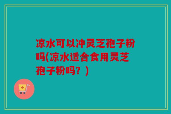 凉水可以冲灵芝孢子粉吗(凉水适合食用灵芝孢子粉吗？)