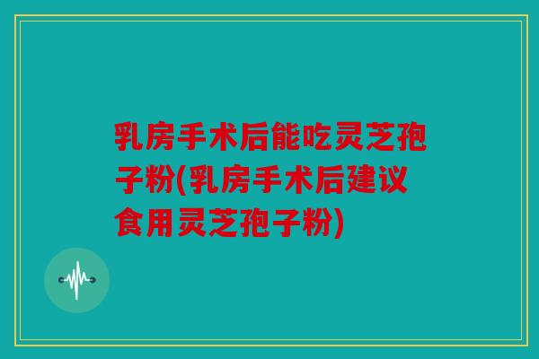 乳房手术后能吃灵芝孢子粉(乳房手术后建议食用灵芝孢子粉)