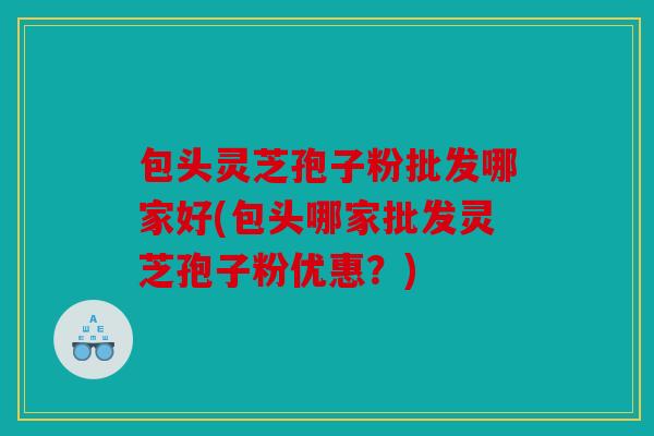 包头灵芝孢子粉批发哪家好(包头哪家批发灵芝孢子粉优惠？)