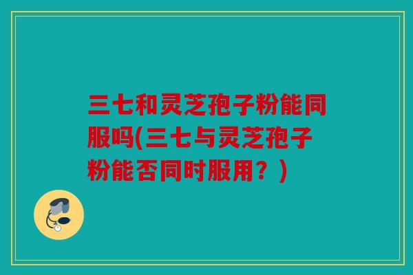 三七和灵芝孢子粉能同服吗(三七与灵芝孢子粉能否同时服用？)