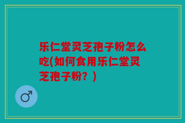 乐仁堂灵芝孢子粉怎么吃(如何食用乐仁堂灵芝孢子粉？)
