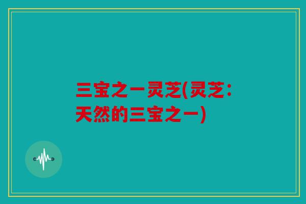 三宝之一灵芝(灵芝：天然的三宝之一)