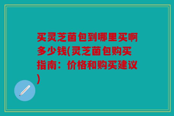 买灵芝菌包到哪里买啊多少钱(灵芝菌包购买指南：价格和购买建议)