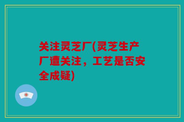 关注灵芝厂(灵芝生产厂遭关注，工艺是否安全成疑)