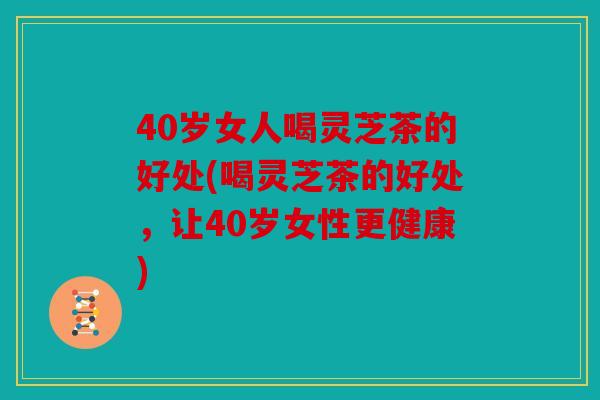 40岁女人喝灵芝茶的好处(喝灵芝茶的好处，让40岁女性更健康)
