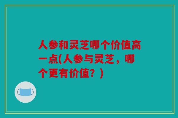 人参和灵芝哪个价值高一点(人参与灵芝，哪个更有价值？)
