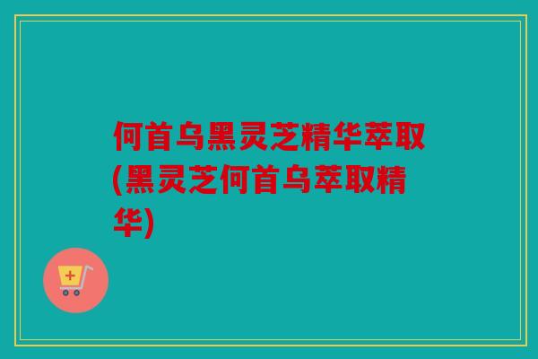 何首乌黑灵芝精华萃取(黑灵芝何首乌萃取精华)