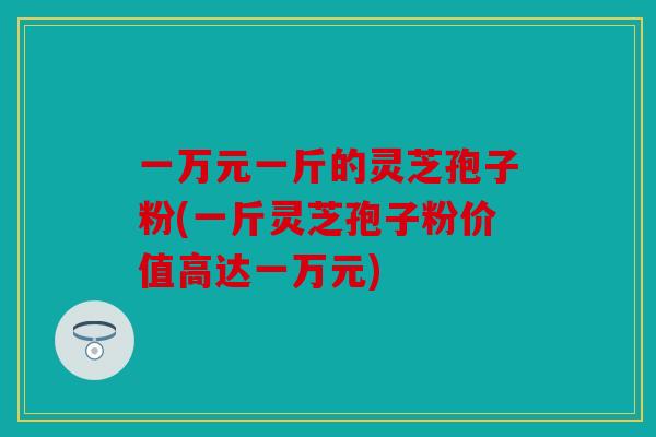 一万元一斤的灵芝孢子粉(一斤灵芝孢子粉价值高达一万元)