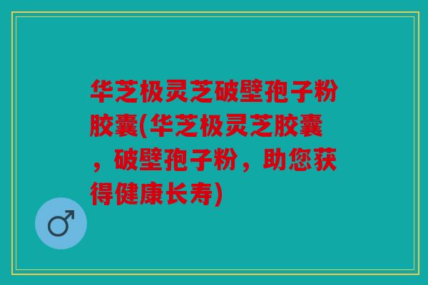 华芝极灵芝破壁孢子粉胶囊(华芝极灵芝胶囊，破壁孢子粉，助您获得健康长寿)