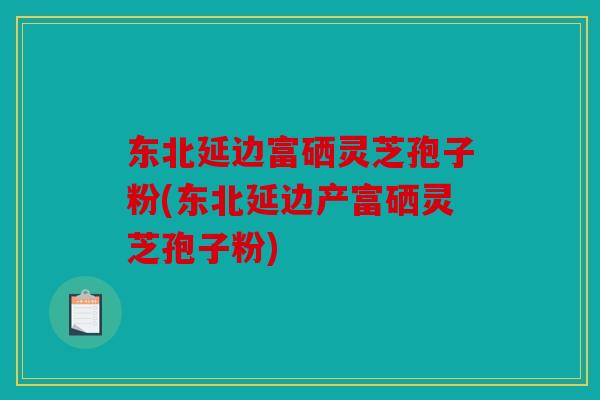 东北延边富硒灵芝孢子粉(东北延边产富硒灵芝孢子粉)