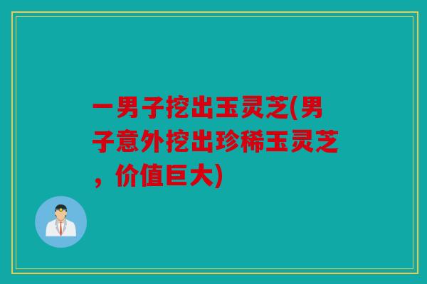 一男子挖出玉灵芝(男子意外挖出珍稀玉灵芝，价值巨大)