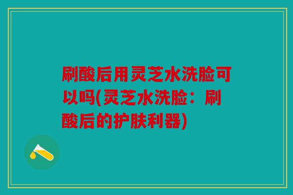 刷酸后用灵芝水洗脸可以吗(灵芝水洗脸：刷酸后的护肤利器)