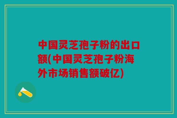 中国灵芝孢子粉的出口额(中国灵芝孢子粉海外市场销售额破亿)