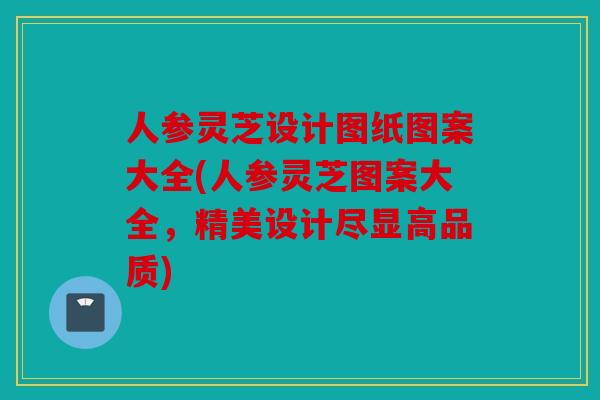 人参灵芝设计图纸图案大全(人参灵芝图案大全，精美设计尽显高品质)