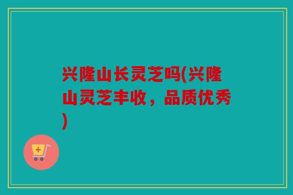 兴隆山长灵芝吗(兴隆山灵芝丰收，品质优秀)
