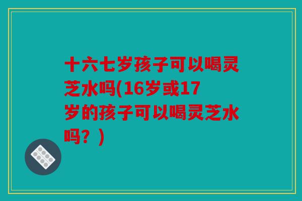 十六七岁孩子可以喝灵芝水吗(16岁或17岁的孩子可以喝灵芝水吗？)