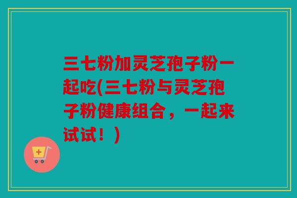 三七粉加灵芝孢子粉一起吃(三七粉与灵芝孢子粉健康组合，一起来试试！)