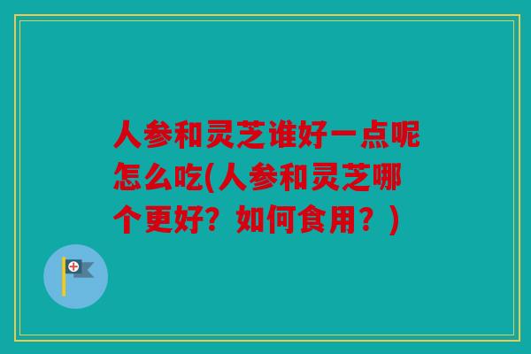 人参和灵芝谁好一点呢怎么吃(人参和灵芝哪个更好？如何食用？)