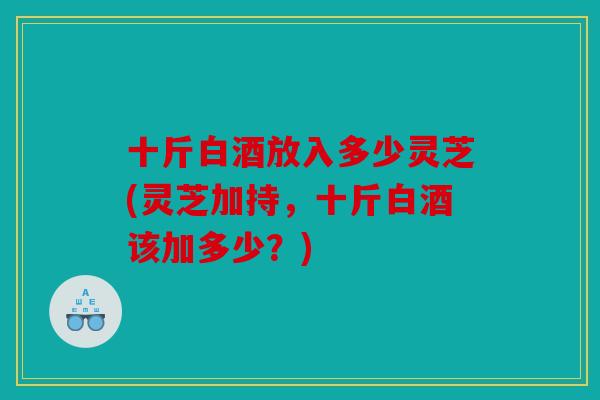 十斤白酒放入多少灵芝(灵芝加持，十斤白酒该加多少？)